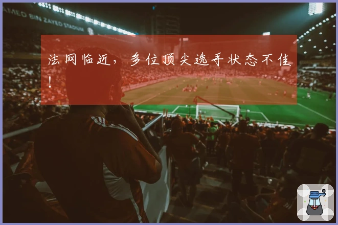 法网临近，多位顶尖选手状态不佳！